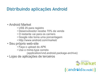 •  Android Market • US$ 25 para registro • Desenvolvedor recebe 70% da venda • O restante vai para os carriers • Google não toma uma porcentagem • http://www.android.com/market/ • Seu próprio web-site • Faça o upload do APK • Use o mime-type correto (application/vnd.android.package-archive) • Lojas de aplicações de terceiros Distribuindo aplicações Android 