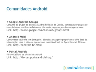 •  Google Android Groups Conjunto de grupos de discussão Android oficiais da Google, composto por grupos de especializados em desenvolvimento, discussão, segurança e sistema operacional. Link: http://code.google.com/android/groups.html •  Android Mobi Comunidade lusófona (em português) dedicada divulgar e proporcionar uma base de informações para o  sistema operacional móvel Android, da Open Handset Alliance.  Link:  http://android-br.mobi •  Portal Android Fórum lusófono de discussão Android Link: http://forum.portalandroid.org/ Comunidades Android 