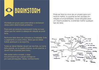 BRAINSTORM
                                                        Pode ser feito no início de um projeto para con-
                                                        hecê-lo melhor, ou quando se tem dúvidas em
                                                        relação a funcionalidades, novas soluções para
                                                        um mesmo problema, e entender melhor qualquer
Atividade em grupo para externalizar e esclarecer       tipo de ideia.
ideias sobre determinado problema.

Peça para as pessoas expressarem todas as suas
ideias que lhe vierem à cabeça em relação ao prob-
lema.

Nenhuma ideia deve ser criticada ou invalidada. Evite
o julgamento e a auto-crítica, deixe que as ideias
bobas apareçam e as exponha.

Todas as ideias faladas devem ser escritas, ou numa
folha grande, ou no quadro branco, ou em post-its, e
devem ficar expostas para todos.

Não existe certo e errado, o obje-
tivo principal é que o grupo consiga ex-
por suas percepções, ideias, conhecimento
 