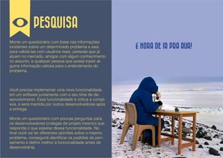 PESQUISA
Monte um questionário com base nas informações
existentes sobre um determinado problema e saia         É HORA DE IR PRA RUA!
para validá-las com usuários reais, pessoas que já
atuam no mercado, amigos com algum conhecimento
no assunto, e qualquer pessoa que possa trazer al-
guma informação valiosa para o entendimento do
problema.



Você precisa implementar uma nova funcionalidade
em um software juntamente com o seu time de de-
senvolvimento. Essa funcionalidade é crítica e compl-
exa, e será mantida por outros desenvolvedores após
a entrega.

Monte um quesitonário com poucas perguntas para
os desenvolvedores (colegas de projeto mesmo) que
responda o que esperar dessa funcionalidade. No
final você vai ter diferentes opiniões sobre o mesmo
problema, conseguirá identificar os padrões de pen-
samento e definir melhor a funcionalidade antes de
desenvolvê-la.
 