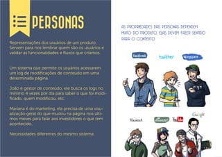 PERSONAS                                 AS PROPRIEDADES DAS PERSONAS DEPENDEM
                                                    MUITO DO PRODUTO, ELAS DEVEM FAZER SENTIDO
                                                    PARA O CONTEXTO.
Representações dos usuários de um produto.
Servem para nos lembrar quem são os usuários e
validar as funcionalidades e fluxos que criamos.


Um sistema que permite os usuários acessarem
um log de modificações de conteúdo em uma
determinada página.

João é gestor de conteúdo, ele busca os logs no
mínimo 4 vezes por dia para saber o que foi modi-
ficado, quem modificou, etc.

Mariana é do marketing, ela precisa de uma visu-
alização geral do que mudou na página nos últi-
mos meses para falar aos investidores o que tem
acontecido.

Necessidades diferentes do mesmo sistema.
 