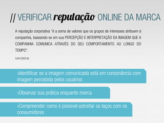 // VERIFICAR reputação ONLINE DA MARCA
 A reputação corporativa “é a soma de valores que os grupos de interesses atribuem à
 companhia, baseando-se em sua PERCEPÇÃO E INTERPRETAÇÃO DA IMAGEM QUE A
 COMPANHIA COMUNICA ATRAVÉS DO SEU COMPORTAMENTO AO LONGO DO
 TEMPO”.
 Croft (2003:9)




  › Identificar se a imagem comunicada está em consonância com
  imagem percebida pelos usuários

  › Observar sua prática enquanto marca

  › Compreender como é possível estreitar os laços com os
  consumidores
 