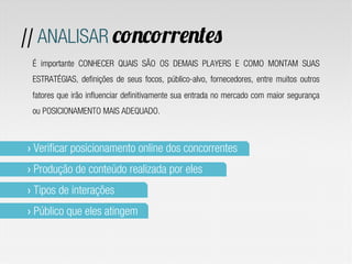 // ANALISAR concorrentes
 É importante CONHECER QUAIS SÃO OS DEMAIS PLAYERS E COMO MONTAM SUAS
 ESTRATÉGIAS, definições de seus focos, público-alvo, fornecedores, entre muitos outros
 fatores que irão influenciar definitivamente sua entrada no mercado com maior segurança
 ou POSICIONAMENTO MAIS ADEQUADO.



›  Verificar posicionamento online dos concorrentes
›  Produção de conteúdo realizada por eles
›  Tipos de interações
›  Público que eles atingem
 