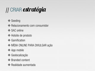 // CRIAR estratégia
v Seeding
v Relacionamento com consumidor
v SAC online
v Hotsite de produto
v Gamification
v MÍDIA ONLINE PARA DIVULGAR ação
v App mobile
v Geolocalização
v Branded content
v Realidade aumentada
 