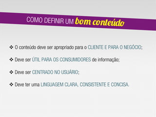 COMO DEFINIR UM bom co
                                             nteúdo

v O conteúdo deve ser apropriado para o CLIENTE E PARA O NEGÓCIO;

v Deve ser ÚTIL PARA OS CONSUMIDORES de informação;

v Deve ser CENTRADO NO USUÁRIO;

v Deve ter uma LINGUAGEM CLARA, CONSISTENTE E CONCISA.
 