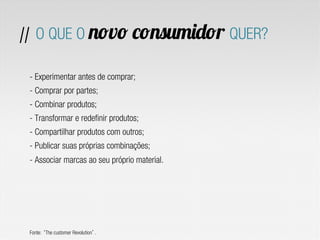 // O QUE O novo consumidor QUER?

 - Experimentar antes de comprar;
 - Comprar por partes;
 - Combinar produtos;
 - Transformar e redefinir produtos;
 - Compartilhar produtos com outros;
 - Publicar suas próprias combinações;
 - Associar marcas ao seu próprio material.




 Fonte: The customer Revolution .
 