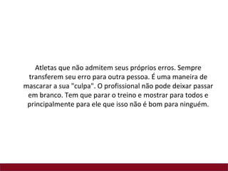 Atletas que não admitem seus próprios erros. Sempre
 transferem seu erro para outra pessoa. É uma maneira de
mascarar a sua "culpa". O profissional não pode deixar passar
 em branco. Tem que parar o treino e mostrar para todos e
 principalmente para ele que isso não é bom para ninguém.
 