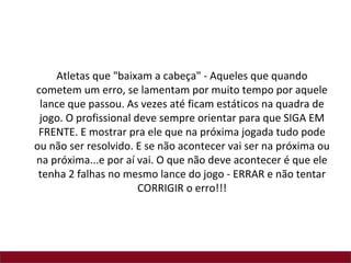Atletas que "baixam a cabeça" - Aqueles que quando
cometem um erro, se lamentam por muito tempo por aquele
 lance que passou. As vezes até ficam estáticos na quadra de
 jogo. O profissional deve sempre orientar para que SIGA EM
 FRENTE. E mostrar pra ele que na próxima jogada tudo pode
ou não ser resolvido. E se não acontecer vai ser na próxima ou
na próxima...e por aí vai. O que não deve acontecer é que ele
 tenha 2 falhas no mesmo lance do jogo - ERRAR e não tentar
                       CORRIGIR o erro!!!
 