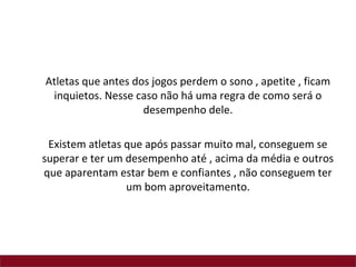 Atletas que antes dos jogos perdem o sono , apetite , ficam
 inquietos. Nesse caso não há uma regra de como será o
                    desempenho dele.

 Existem atletas que após passar muito mal, conseguem se
superar e ter um desempenho até , acima da média e outros
que aparentam estar bem e confiantes , não conseguem ter
                 um bom aproveitamento.
 