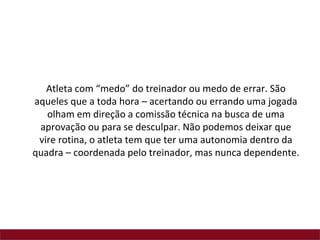 Atleta com “medo” do treinador ou medo de errar. São
aqueles que a toda hora – acertando ou errando uma jogada
   olham em direção a comissão técnica na busca de uma
 aprovação ou para se desculpar. Não podemos deixar que
 vire rotina, o atleta tem que ter uma autonomia dentro da
quadra – coordenada pelo treinador, mas nunca dependente.
 