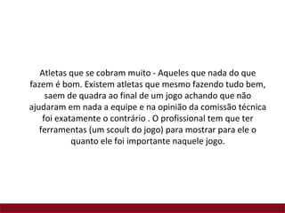 Atletas que se cobram muito - Aqueles que nada do que
fazem é bom. Existem atletas que mesmo fazendo tudo bem,
     saem de quadra ao final de um jogo achando que não
ajudaram em nada a equipe e na opinião da comissão técnica
    foi exatamente o contrário . O profissional tem que ter
   ferramentas (um scoult do jogo) para mostrar para ele o
            quanto ele foi importante naquele jogo.
 