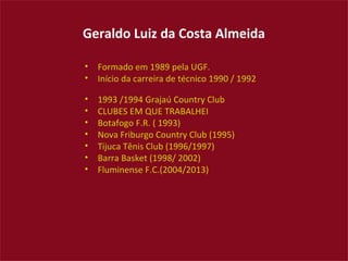 Geraldo Luiz da Costa Almeida

•   Formado em 1989 pela UGF.
•   Início da carreira de técnico 1990 / 1992

•   1993 /1994 Grajaú Country Club
•   CLUBES EM QUE TRABALHEI
•   Botafogo F.R. ( 1993)
•   Nova Friburgo Country Club (1995)
•   Tijuca Tênis Club (1996/1997)
•   Barra Basket (1998/ 2002)
•   Fluminense F.C.(2004/2013)
 