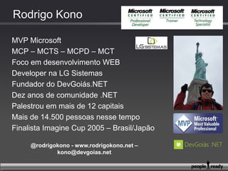 MVP Microsoft
MCP – MCTS – MCPD – MCT
Foco em desenvolvimento WEB
Developer na LG lugar de gente
Fundador do DevGoiás.NET
Onze anos de comunidade .NET
Palestrou em mais de 12 capitais
Mais de 16.000 pessoas nesse tempo
Finalista Imagine Cup 2005 – Brasil/Japão
@ r o d r i g o k o n o – w w w. r o d r i g o k o n o . n e t – k o n o @ d e vg o i a s . n e t
 