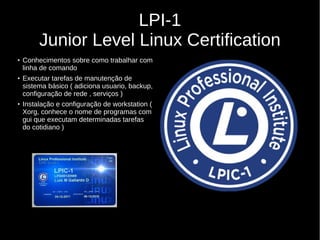 LPI-1
Junior Level Linux Certification
●
Conhecimentos sobre como trabalhar com
linha de comando
●
Executar tarefas de manutenção de
sistema básico ( adiciona usuario, backup,
configuração de rede , serviços )
●
Instalação e configuração de workstation (
Xorg, conhece o nome de programas com
gui que executam determinadas tarefas
do cotidiano )
 