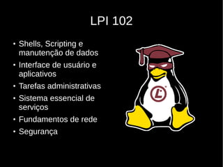 LPI 102
●
Shells, Scripting e
manutenção de dados
●
Interface de usuário e
aplicativos
●
Tarefas administrativas
●
Sistema essencial de
serviços
●
Fundamentos de rede
●
Segurança
 