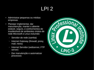 LPI 2
●
Administrar pequenas ou médias
empresas
●
Planejar implementar, dar
manuntenção, manter o abiente
estável, seguro, e conhcimentos de
troubleshoot de ambientes mistos de
rede Microsoft e Linux incluíndo:
– Servidor de rede (samba)
– Internet Gateway (firewall, proxy,
mail, news)
– Internet Servidor (webserver, FTP
server)
– Dar manutenção e automatizar
processos
 