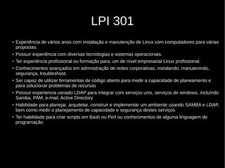 LPI 301
●
Experiência de vários anos com instalação e manutenção de Linux com computadores para várias
propostas.
●
Possuir experiência com diversas tecnologias e sistemas operacionais.
●
Ter experiência profissional ou formação para, um de nível empresarial Linux profissional.
●
Conhecimentos avançados em admnistração de redes corporativas, instalando, manutenindo,
segurança, troubleshoot.
●
Ser capaz de utilizar ferramentas de código aberto para medir a capacidade de planeamento e
para solucionar problemas de recursos
●
Possuir experiencia usnado LDAP para integrar com serviços unix, serviços de windows, incluíndo
Samba, PAM, e-mail, Active Directory
●
Habilidade para planejar, arquitetar, construir e implementar um ambiente usando SAMBA e LDAP,
bem como medir o planejamento de capacidade e segurança destes serviços
●
Ter habilidade para criar scripts em Bash ou Perl ou conhecimentos de alguma linguagem de
programação
 