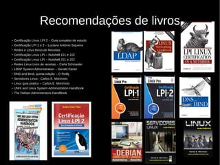 Recomendações de livros
●
Ceritficação LInux LPI 2 – Guia completo de estudo
●
Certificação LPI 1 e 2 – Luciano Antonio Siqueira
●
Redes e Linux livros de Receitas
●
Certificação Linux LPI – Nutshell 101 e 102
●
Certificação Linux LPI – Nutshell 201 e 202
●
Redes Linux Livro de receitas – Carla Schroeder
●
LDAP System Administration – Gerald Carter
●
DNS and Bind, quinta edição – O Reilly
●
Servidores Linux - Carlos E. Morimoto
●
Linux guia pratico – Carlos E. Morimoto
●
UNIX and Linux System Administration Handbook
●
The Debian Administrators HandBook
 