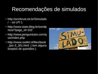 Recomendações de simulados
●
http://armbrust.eti.br/Simulado
/ - só LPI 1
●
http://www.stato.blog.br/wordp
ress/?page_id=102
●
http://www.penguintutor.com/q
uiz/index.php
●
http://www.rootkit.nl/files/book
_lpic-3_301.html ( tem alguns
exeplos de questões )
 