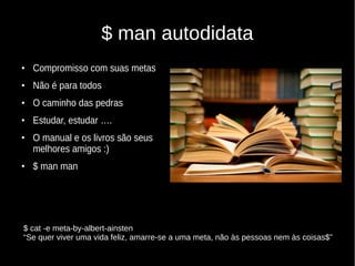 $ man autodidata
●
Compromisso com suas metas
●
Não é para todos
●
O caminho das pedras
●
Estudar, estudar ….
●
O manual e os livros são seus
melhores amigos :)
●
$ man man
$ cat -e meta-by-albert-ainsten
“Se quer viver uma vida feliz, amarre-se a uma meta, não às pessoas nem às coisas$”
 