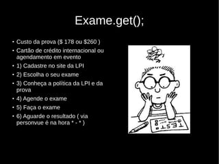 Exame.get();
●
Custo da prova ($ 178 ou $260 )
●
Cartão de crédito internacional ou
agendamento em evento
●
1) Cadastre no site da LPI
●
2) Escolha o seu exame
●
3) Conheça a política da LPI e da
prova
●
4) Agende o exame
●
5) Faça o exame
●
6) Aguarde o resultado ( via
personvue é na hora * - * )
 