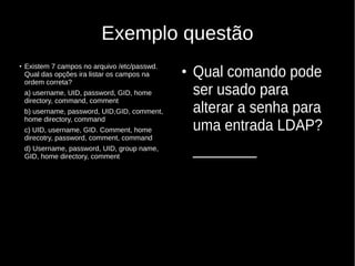 Exemplo questão
●
Existem 7 campos no arquivo /etc/passwd.
Qual das opções ira listar os campos na
ordem correta?
a) username, UID, password, GID, home
directory, command, comment
b) username, password, UID,GID, comment,
home directory, command
c) UID, username, GID. Comment, home
direcotry, password, comment, command
d) Username, password, UID, group name,
GID, home directory, comment
●
Qual comando pode
ser usado para
alterar a senha para
uma entrada LDAP?
________
 