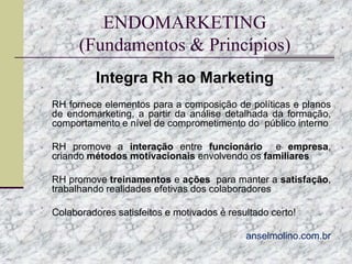 ENDOMARKETING
(Fundamentos & Princípios)
Integra Rh ao Marketing
 RH fornece elementos para a composição de políticas e planos

de endomarketing, a partir da análise detalhada da formação,
comportamento e nível de comprometimento do público interno
 RH promove a interação entre funcionário

e empresa,
criando métodos motivacionais envolvendo os familiares

 RH promove treinamentos e ações para manter a satisfação,

trabalhando realidades efetivas dos colaboradores
 Colaboradores satisfeitos e motivados é resultado certo!
 anselmolino.com.br

 