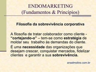 ENDOMARKETING
(Fundamentos & Princípios)
Filosofia da sobrevivência corporativa
A filosofia de tratar colaborador como cliente “cortejando-o” – tem-se como estratégia de
moldar seu trabalho às demandas do cliente.
É uma necessidade das organizações que
desejam crescer, conquistar mercados, fidelizar
clientes e garantir a sua sobrevivência.
anselmolino.com.br

 