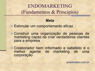 ENDOMARKETING
(Fundamentos & Princípios)
Meta
 Estimular um comportamento eficaz
 Construir uma organização de pessoas de

marketing capaz de criar verdadeiros clientes
para a empresa
 Colaborador bem informado e satisfeito é o

melhor agente
corporação

de

marketing

de

uma

anselmolino.com.br

 