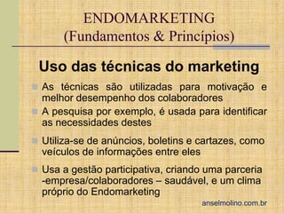 ENDOMARKETING
(Fundamentos & Princípios)
Uso das técnicas do marketing
 As técnicas são utilizadas para motivação e

melhor desempenho dos colaboradores
 A pesquisa por exemplo, é usada para identificar
as necessidades destes
 Utiliza-se de anúncios, boletins e cartazes, como

veículos de informações entre eles
 Usa a gestão participativa, criando uma parceria

-empresa/colaboradores – saudável, e um clima
próprio do Endomarketing

anselmolino.com.br

 