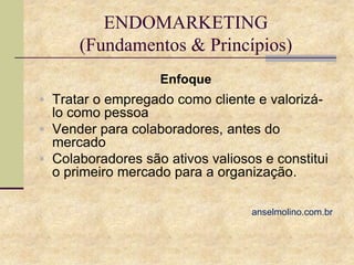 ENDOMARKETING
(Fundamentos & Princípios)
Enfoque
 Tratar o empregado como cliente e valorizá-

lo como pessoa
 Vender para colaboradores, antes do
mercado
 Colaboradores são ativos valiosos e constitui
o primeiro mercado para a organização.
anselmolino.com.br

 