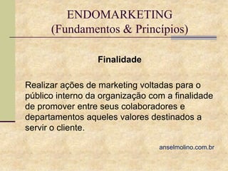 ENDOMARKETING
(Fundamentos & Princípios)
Finalidade
Realizar ações de marketing voltadas para o
público interno da organização com a finalidade
de promover entre seus colaboradores e
departamentos aqueles valores destinados a
servir o cliente.
anselmolino.com.br

 