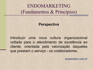 ENDOMARKETING
(Fundamentos & Princípios)
Perspectiva

Introduzir uma nova cultura organizacional
voltada para o atendimento de excelência ao
cliente, orientada pela valorização daqueles
que prestam o serviço - os colaboradores.
anselmolino.com.br

 