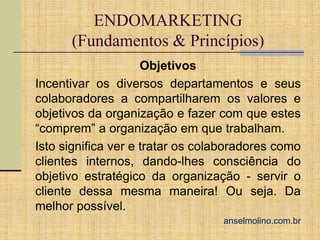 ENDOMARKETING
(Fundamentos & Princípios)
Objetivos
Incentivar os diversos departamentos e seus
colaboradores a compartilharem os valores e
objetivos da organização e fazer com que estes
“comprem” a organização em que trabalham.
Isto significa ver e tratar os colaboradores como
clientes internos, dando-lhes consciência do
objetivo estratégico da organização - servir o
cliente dessa mesma maneira! Ou seja. Da
melhor possível.
anselmolino.com.br

 