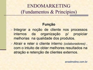 ENDOMARKETING
(Fundamentos & Princípios)
Função
 Integrar a noção de cliente nos processos
internos da organização p/ propiciar
melhorias na qualidade dos produtos.
 Atrair e reter o cliente interno (colaboradores) ,
com o intuito de obter melhores resultados na
atração e retenção de clientes externos.
anselmolino.com.br

 