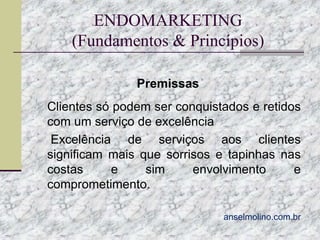 ENDOMARKETING
(Fundamentos & Princípios)
Premissas
 Clientes só podem ser conquistados e retidos

com um serviço de excelência
 Excelência
de serviços aos clientes
significam mais que sorrisos e tapinhas nas
costas
e
sim
envolvimento
e
comprometimento.
anselmolino.com.br

 