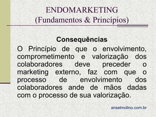 ENDOMARKETING
(Fundamentos & Princípios)
Consequências
O Princípio de que o envolvimento,
comprometimento e valorização dos
colaboradores
deve
preceder
o
marketing externo, faz com que o
processo
de
envolvimento
dos
colaboradores ande de mãos dadas
com o processo de sua valorização.
anselmolino.com.br

 