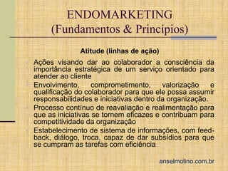 ENDOMARKETING
(Fundamentos & Princípios)
Atitude (linhas de ação)
 Ações visando dar ao colaborador a consciência da

importância estratégica de um serviço orientado para
atender ao cliente
 Envolvimento,
comprometimento,
valorização
e
qualificação do colaborador para que ele possa assumir
responsabilidades e iniciativas dentro da organização.
 Processo contínuo de reavaliação e realimentação para
que as iniciativas se tornem eficazes e contribuam para
competitividade da organização
 Estabelecimento de sistema de informações, com feedback, diálogo, troca, capaz de dar subsídios para que
se cumpram as tarefas com eficiência
anselmolino.com.br

 