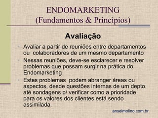 ENDOMARKETING
(Fundamentos & Princípios)
Avaliação
 Avaliar a partir de reuniões entre departamentos

ou colaboradores de um mesmo departamento
 Nessas reuniões, deve-se esclarecer e resolver
problemas que possam surgir na prática do
Endomarketing
 Estes problemas podem abranger áreas ou
aspectos, desde questões internas de um depto.
até sondagens p/ verificar como a prioridade
para os valores dos clientes está sendo
assimilada.
anselmolino.com.br

 
