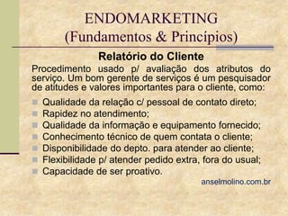 ENDOMARKETING
(Fundamentos & Princípios)
Relatório do Cliente
Procedimento usado p/ avaliação dos atributos do
serviço. Um bom gerente de serviços é um pesquisador
de atitudes e valores importantes para o cliente, como:








Qualidade da relação c/ pessoal de contato direto;
Rapidez no atendimento;
Qualidade da informação e equipamento fornecido;
Conhecimento técnico de quem contata o cliente;
Disponibilidade do depto. para atender ao cliente;
Flexibilidade p/ atender pedido extra, fora do usual;
Capacidade de ser proativo.
anselmolino.com.br

 