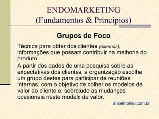 ENDOMARKETING
(Fundamentos & Princípios)
Grupos de Foco
Técnica para obter dos clientes (externos),
informações que possam contribuir na melhoria do
produto.
A partir dos dados de uma pesquisa sobre as
expectativas dos clientes, a organização escolhe
um grupo destes para participar de reuniões
internas, com o objetivo de colher os modelos de
valor do cliente e, sobretudo as mudanças
ocasionais neste modelo de valor.
anselmolino.com.br

 