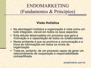 ENDOMARKETING
(Fundamentos & Princípios)
Visão Holística
 Na abordagem holística a organização é vista como um

todo integrado, visível em todos os seus aspectos
 Esta atitude desencadeia um processo que gera a
motivação e a capacitação de todos os colaboradores
 Neste ambiente é que se promove a comunicação e a
troca de informações em todos os níveis da
organização
 Trata-se, portanto, de um processo capaz de gerar um
relacionamento de cooperação e responsabilidade
compartilhada.
anselmolino.com.br

 