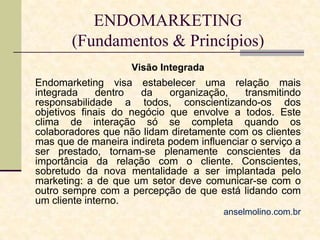 ENDOMARKETING
(Fundamentos & Princípios)
Visão Integrada

Endomarketing visa estabelecer uma relação mais
integrada
dentro
da
organização,
transmitindo
responsabilidade a todos, conscientizando-os dos
objetivos finais do negócio que envolve a todos. Este
clima de interação só se completa quando os
colaboradores que não lidam diretamente com os clientes
mas que de maneira indireta podem influenciar o serviço a
ser prestado, tornam-se plenamente conscientes da
importância da relação com o cliente. Conscientes,
sobretudo da nova mentalidade a ser implantada pelo
marketing: a de que um setor deve comunicar-se com o
outro sempre com a percepção de que está lidando com
um cliente interno.
anselmolino.com.br

 