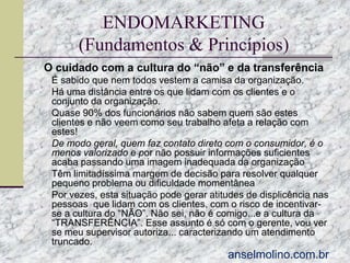 ENDOMARKETING
(Fundamentos & Princípios)
O cuidado com a cultura do “não” e da transferência
 É sabido que nem todos vestem a camisa da organização.
 Há uma distância entre os que lidam com os clientes e o





conjunto da organização.
Quase 90% dos funcionários não sabem quem são estes
clientes e não veem como seu trabalho afeta a relação com
estes!
De modo geral, quem faz contato direto com o consumidor, é o
menos valorizado e por não possuir informações suficientes
acaba passando uma imagem inadequada da organização
Têm limitadíssima margem de decisão para resolver qualquer
pequeno problema ou dificuldade momentânea
Por vezes, esta situação pode gerar atitudes de displicência nas
pessoas que lidam com os clientes, com o risco de incentivarse a cultura do “NÃO”. Não sei, não é comigo...e a cultura da
“TRANSFERÊNCIA”. Esse assunto é só com o gerente, vou ver
se meu supervisor autoriza... caracterizando um atendimento
truncado.

anselmolino.com.br

 