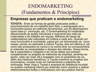 ENDOMARKETING
(Fundamentos & Princípios)
Empresas que praticam o endomarketing
TOYOTA - Entre as formas de gestão praticadas estão o
reconhecimento de um trabalho bem feito, a averiguação se o
funcionário possui as melhores ferramentas, uso do desempenho
como base p/ promoção, etc. O Endomarketing foi implantado
diferenciando as ações individuais e motivando por meio da
criatividade e do trabalho em equipe. Milhares de ideias de
colaboradores são colocadas em prática a cada ano. Quando um
novo funcionário é contratado, passa por um treinamento de cinco
meses, sendo um dedicado à cultura Toyota, dois em fábrica p/ ver
como são produzidos os carros e os outros dois na concessionária
p/ entender as necessidades e desejos dos clientes. Dessa forma,
ele é capacitado e instigado a ter novas ideias que possam
complementar os projetos de melhorias da empresa, sentindo-se
assim, cada vez mais útil e engajado com os propósitos da cia.
Além dos habituais benefícios, a Toyota incentiva os projetos dos
funcionários, investe muito em treinamentos e palestras de
motivação. Nota: Hoje a Toyota é empresa de referência mundial
no quesito marketing interno por entender como construir e aplicar
relacionamentos fortes e motivadores com seu público interno.

 