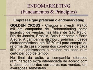 ENDOMARKETING
(Fundamentos & Princípios)
Empresas que praticam o endomarketing
GOLDEN CROSS - Chegou a investir R$750
mil em campanha de Endomarketing como
incentivo de vendas nas filiais de São Paulo,
Rio de Janeiro, Brasília, Belo Horizonte e Porto
Alegre. A campanha distribuiu prêmios , desde
eletrodomésticos, até R$ 70 mil para compra ou
reforma da casa própria dos corretores de cada
filial que obtivessem o melhor resultado num
certo período de tempo.
No final da ação, a companhia ofereceu
remuneração extra diferenciada de acordo com
o desempenho dos corretores nas vendas, em
avaliações semestrais.

 