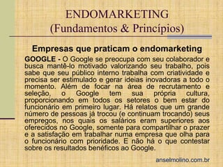ENDOMARKETING
(Fundamentos & Princípios)
Empresas que praticam o endomarketing
GOOGLE - O Google se preocupa com seu colaborador e
busca mantê-lo motivado valorizando seu trabalho, pois
sabe que seu público interno trabalha com criatividade e
precisa ser estimulado e gerar ideias inovadoras a todo o
momento. Além de focar na área de recrutamento e
seleção, o Google tem sua própria cultura,
proporcionando em todos os setores o bem estar do
funcionário em primeiro lugar. Há relatos que um grande
número de pessoas já trocou (e continuam trocando) seus
empregos, nos quais os salários eram superiores aos
oferecidos no Google, somente para compartilhar o prazer
e a satisfação em trabalhar numa empresa que olha para
o funcionário com prioridade. E não há o que contestar
sobre os resultados benéficos ao Google.
anselmolino.com.br

 