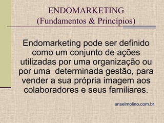 ENDOMARKETING
(Fundamentos & Princípios)

Endomarketing pode ser definido
como um conjunto de ações
utilizadas por uma organização ou
por uma determinada gestão, para
vender a sua própria imagem aos
colaboradores e seus familiares.
anselmolino.com.br

 