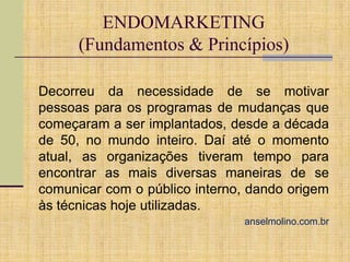 ENDOMARKETING
(Fundamentos & Princípios)
Decorreu da necessidade de se motivar
pessoas para os programas de mudanças que
começaram a ser implantados, desde a década
de 50, no mundo inteiro. Daí até o momento
atual, as organizações tiveram tempo para
encontrar as mais diversas maneiras de se
comunicar com o público interno, dando origem
às técnicas hoje utilizadas.
anselmolino.com.br

 