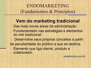 ENDOMARKETING
(Fundamentos & Princípios)
Vem do marketing tradicional
 Das mais novas áreas da administração
 Fundamentado nas estratégias e elementos

do mkt tradicional
 Desenvolve seus próprios conceitos a partir
da peculiaridade do público a que se destina.
 Elemento que liga cliente, produto e
colaborador.
anselmolino.com.br

 